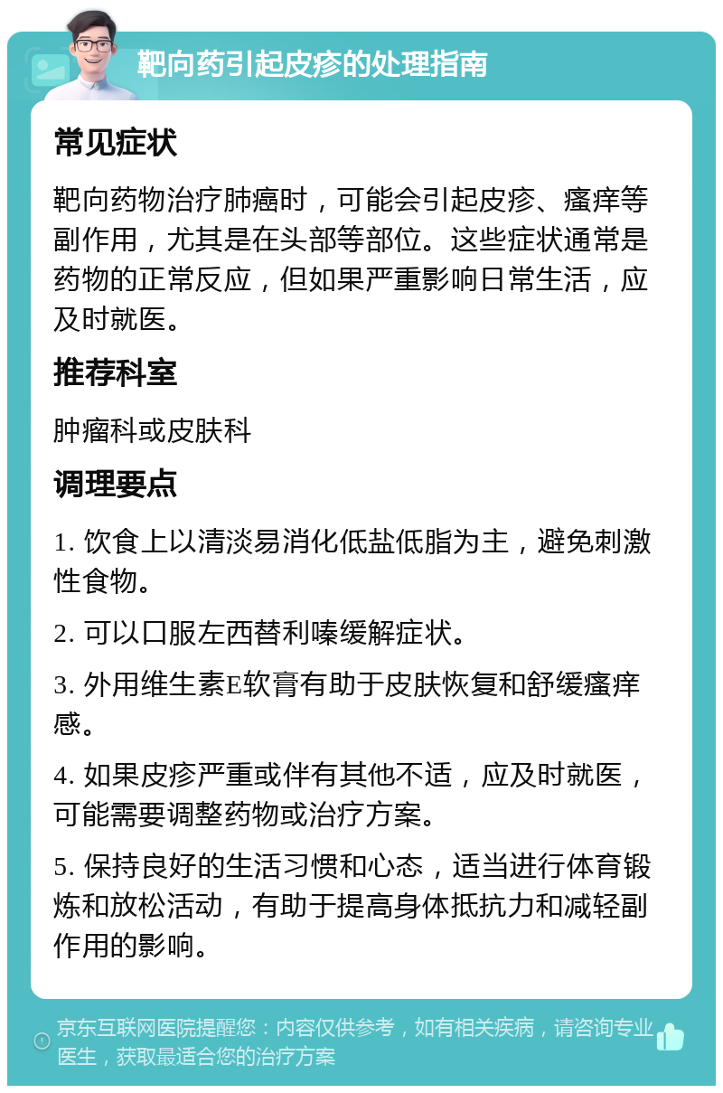 靶向药引起皮疹的处理指南 常见症状 靶向药物治疗肺癌时，可能会引起皮疹、瘙痒等副作用，尤其是在头部等部位。这些症状通常是药物的正常反应，但如果严重影响日常生活，应及时就医。 推荐科室 肿瘤科或皮肤科 调理要点 1. 饮食上以清淡易消化低盐低脂为主，避免刺激性食物。 2. 可以口服左西替利嗪缓解症状。 3. 外用维生素E软膏有助于皮肤恢复和舒缓瘙痒感。 4. 如果皮疹严重或伴有其他不适，应及时就医，可能需要调整药物或治疗方案。 5. 保持良好的生活习惯和心态，适当进行体育锻炼和放松活动，有助于提高身体抵抗力和减轻副作用的影响。