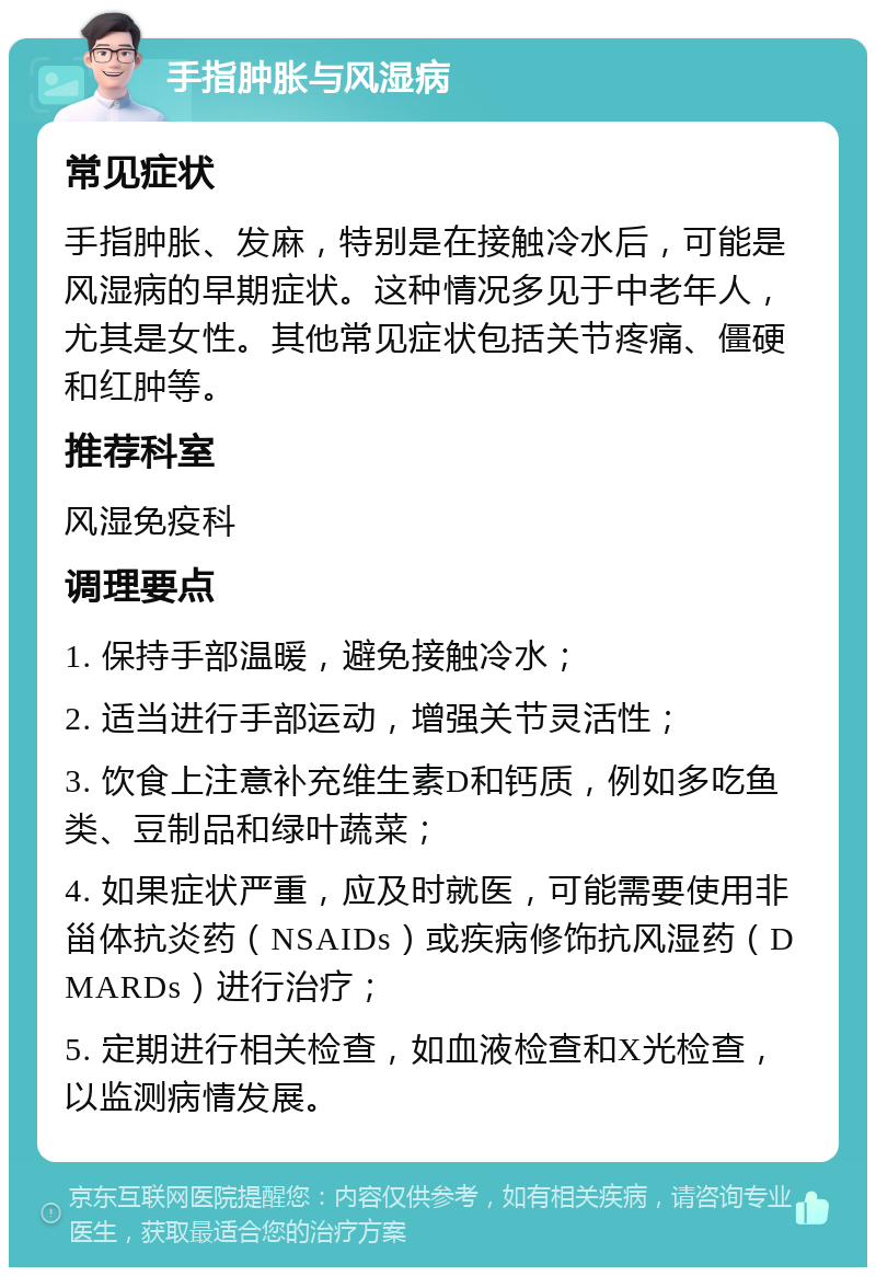 手指肿胀与风湿病 常见症状 手指肿胀、发麻，特别是在接触冷水后，可能是风湿病的早期症状。这种情况多见于中老年人，尤其是女性。其他常见症状包括关节疼痛、僵硬和红肿等。 推荐科室 风湿免疫科 调理要点 1. 保持手部温暖，避免接触冷水； 2. 适当进行手部运动，增强关节灵活性； 3. 饮食上注意补充维生素D和钙质，例如多吃鱼类、豆制品和绿叶蔬菜； 4. 如果症状严重，应及时就医，可能需要使用非甾体抗炎药（NSAIDs）或疾病修饰抗风湿药（DMARDs）进行治疗； 5. 定期进行相关检查，如血液检查和X光检查，以监测病情发展。