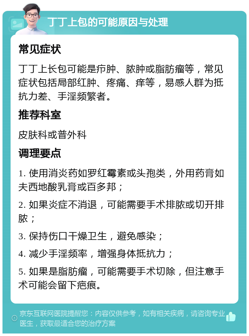 丁丁上包的可能原因与处理 常见症状 丁丁上长包可能是疖肿、脓肿或脂肪瘤等，常见症状包括局部红肿、疼痛、痒等，易感人群为抵抗力差、手淫频繁者。 推荐科室 皮肤科或普外科 调理要点 1. 使用消炎药如罗红霉素或头孢类，外用药膏如夫西地酸乳膏或百多邦； 2. 如果炎症不消退，可能需要手术排脓或切开排脓； 3. 保持伤口干燥卫生，避免感染； 4. 减少手淫频率，增强身体抵抗力； 5. 如果是脂肪瘤，可能需要手术切除，但注意手术可能会留下疤痕。