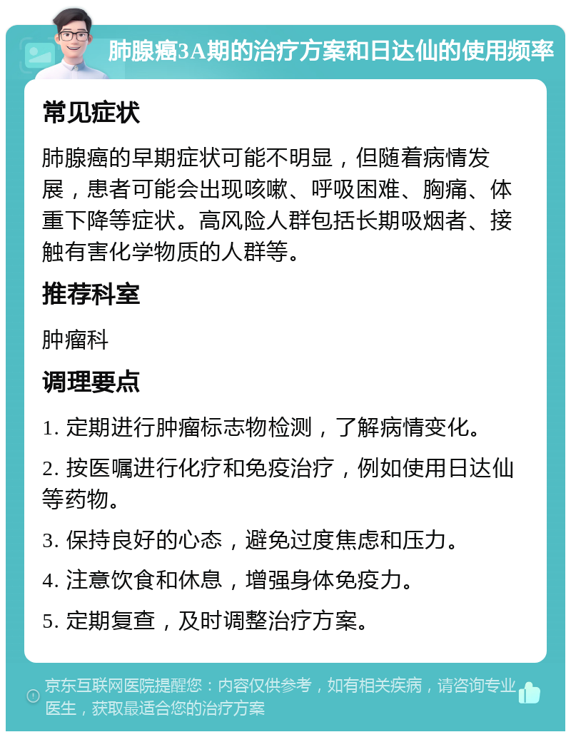 肺腺癌3A期的治疗方案和日达仙的使用频率 常见症状 肺腺癌的早期症状可能不明显，但随着病情发展，患者可能会出现咳嗽、呼吸困难、胸痛、体重下降等症状。高风险人群包括长期吸烟者、接触有害化学物质的人群等。 推荐科室 肿瘤科 调理要点 1. 定期进行肿瘤标志物检测，了解病情变化。 2. 按医嘱进行化疗和免疫治疗，例如使用日达仙等药物。 3. 保持良好的心态，避免过度焦虑和压力。 4. 注意饮食和休息，增强身体免疫力。 5. 定期复查，及时调整治疗方案。