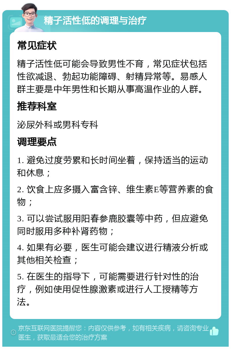 精子活性低的调理与治疗 常见症状 精子活性低可能会导致男性不育，常见症状包括性欲减退、勃起功能障碍、射精异常等。易感人群主要是中年男性和长期从事高温作业的人群。 推荐科室 泌尿外科或男科专科 调理要点 1. 避免过度劳累和长时间坐着，保持适当的运动和休息； 2. 饮食上应多摄入富含锌、维生素E等营养素的食物； 3. 可以尝试服用阳春参鹿胶囊等中药，但应避免同时服用多种补肾药物； 4. 如果有必要，医生可能会建议进行精液分析或其他相关检查； 5. 在医生的指导下，可能需要进行针对性的治疗，例如使用促性腺激素或进行人工授精等方法。