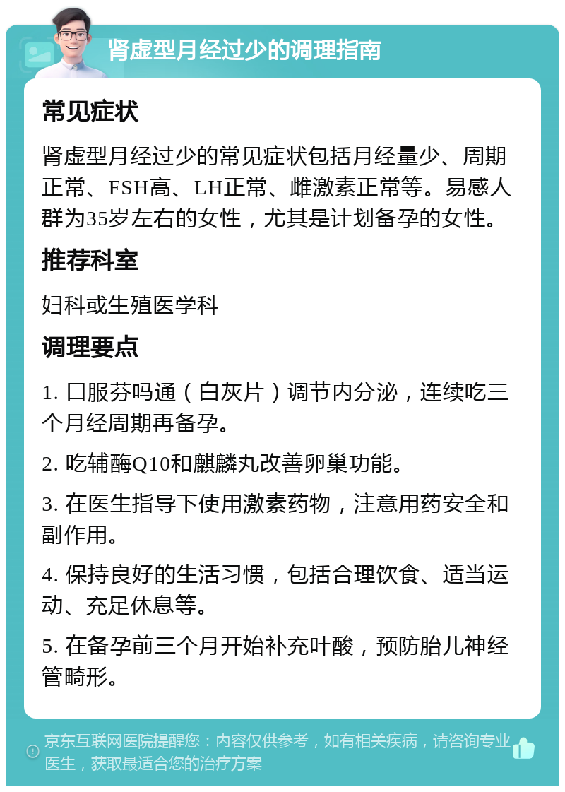 肾虚型月经过少的调理指南 常见症状 肾虚型月经过少的常见症状包括月经量少、周期正常、FSH高、LH正常、雌激素正常等。易感人群为35岁左右的女性，尤其是计划备孕的女性。 推荐科室 妇科或生殖医学科 调理要点 1. 口服芬吗通（白灰片）调节内分泌，连续吃三个月经周期再备孕。 2. 吃辅酶Q10和麒麟丸改善卵巢功能。 3. 在医生指导下使用激素药物，注意用药安全和副作用。 4. 保持良好的生活习惯，包括合理饮食、适当运动、充足休息等。 5. 在备孕前三个月开始补充叶酸，预防胎儿神经管畸形。