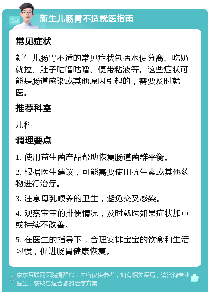 新生儿肠胃不适就医指南 常见症状 新生儿肠胃不适的常见症状包括水便分离、吃奶就拉、肚子咕噜咕噜、便带粘液等。这些症状可能是肠道感染或其他原因引起的，需要及时就医。 推荐科室 儿科 调理要点 1. 使用益生菌产品帮助恢复肠道菌群平衡。 2. 根据医生建议，可能需要使用抗生素或其他药物进行治疗。 3. 注意母乳喂养的卫生，避免交叉感染。 4. 观察宝宝的排便情况，及时就医如果症状加重或持续不改善。 5. 在医生的指导下，合理安排宝宝的饮食和生活习惯，促进肠胃健康恢复。