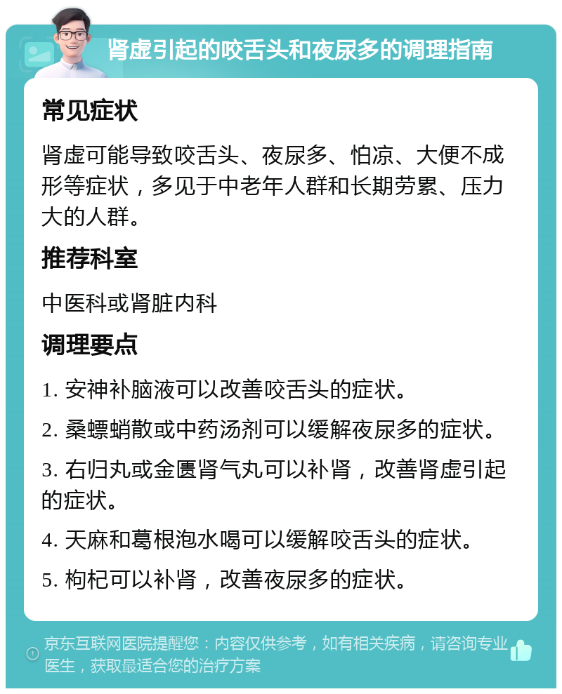 肾虚引起的咬舌头和夜尿多的调理指南 常见症状 肾虚可能导致咬舌头、夜尿多、怕凉、大便不成形等症状，多见于中老年人群和长期劳累、压力大的人群。 推荐科室 中医科或肾脏内科 调理要点 1. 安神补脑液可以改善咬舌头的症状。 2. 桑螵蛸散或中药汤剂可以缓解夜尿多的症状。 3. 右归丸或金匮肾气丸可以补肾，改善肾虚引起的症状。 4. 天麻和葛根泡水喝可以缓解咬舌头的症状。 5. 枸杞可以补肾，改善夜尿多的症状。