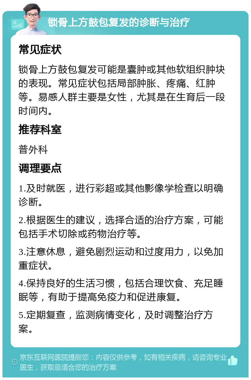 锁骨上方鼓包复发的诊断与治疗 常见症状 锁骨上方鼓包复发可能是囊肿或其他软组织肿块的表现。常见症状包括局部肿胀、疼痛、红肿等。易感人群主要是女性，尤其是在生育后一段时间内。 推荐科室 普外科 调理要点 1.及时就医，进行彩超或其他影像学检查以明确诊断。 2.根据医生的建议，选择合适的治疗方案，可能包括手术切除或药物治疗等。 3.注意休息，避免剧烈运动和过度用力，以免加重症状。 4.保持良好的生活习惯，包括合理饮食、充足睡眠等，有助于提高免疫力和促进康复。 5.定期复查，监测病情变化，及时调整治疗方案。