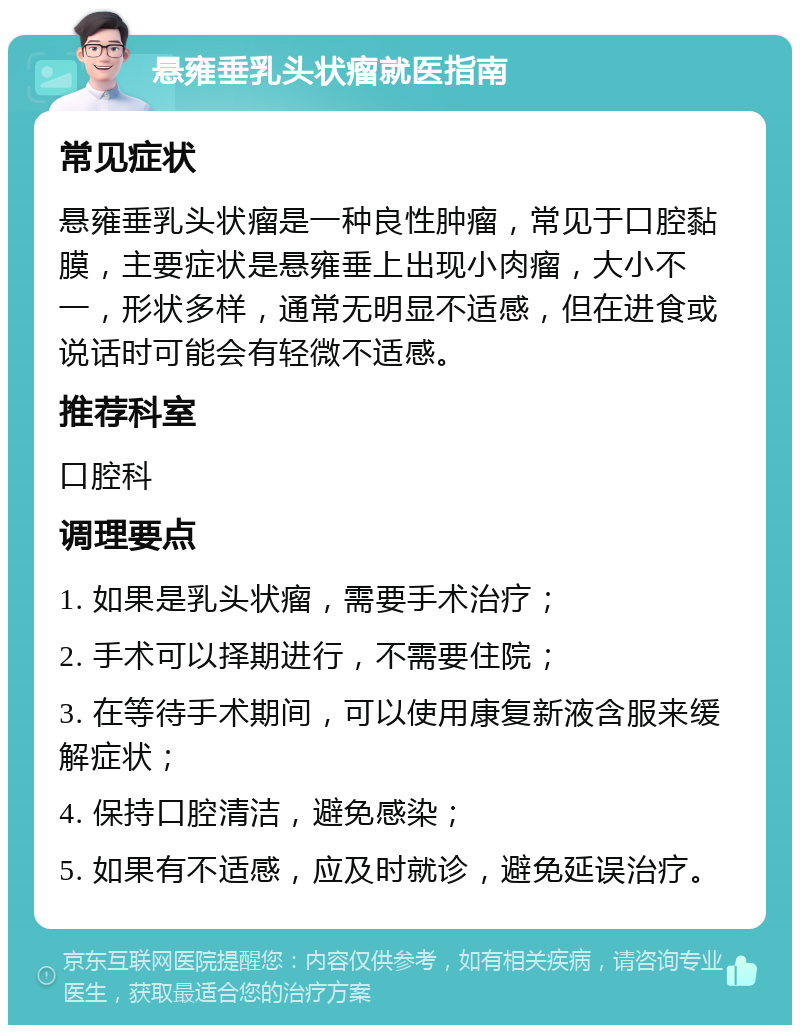 悬雍垂乳头状瘤就医指南 常见症状 悬雍垂乳头状瘤是一种良性肿瘤，常见于口腔黏膜，主要症状是悬雍垂上出现小肉瘤，大小不一，形状多样，通常无明显不适感，但在进食或说话时可能会有轻微不适感。 推荐科室 口腔科 调理要点 1. 如果是乳头状瘤，需要手术治疗； 2. 手术可以择期进行，不需要住院； 3. 在等待手术期间，可以使用康复新液含服来缓解症状； 4. 保持口腔清洁，避免感染； 5. 如果有不适感，应及时就诊，避免延误治疗。