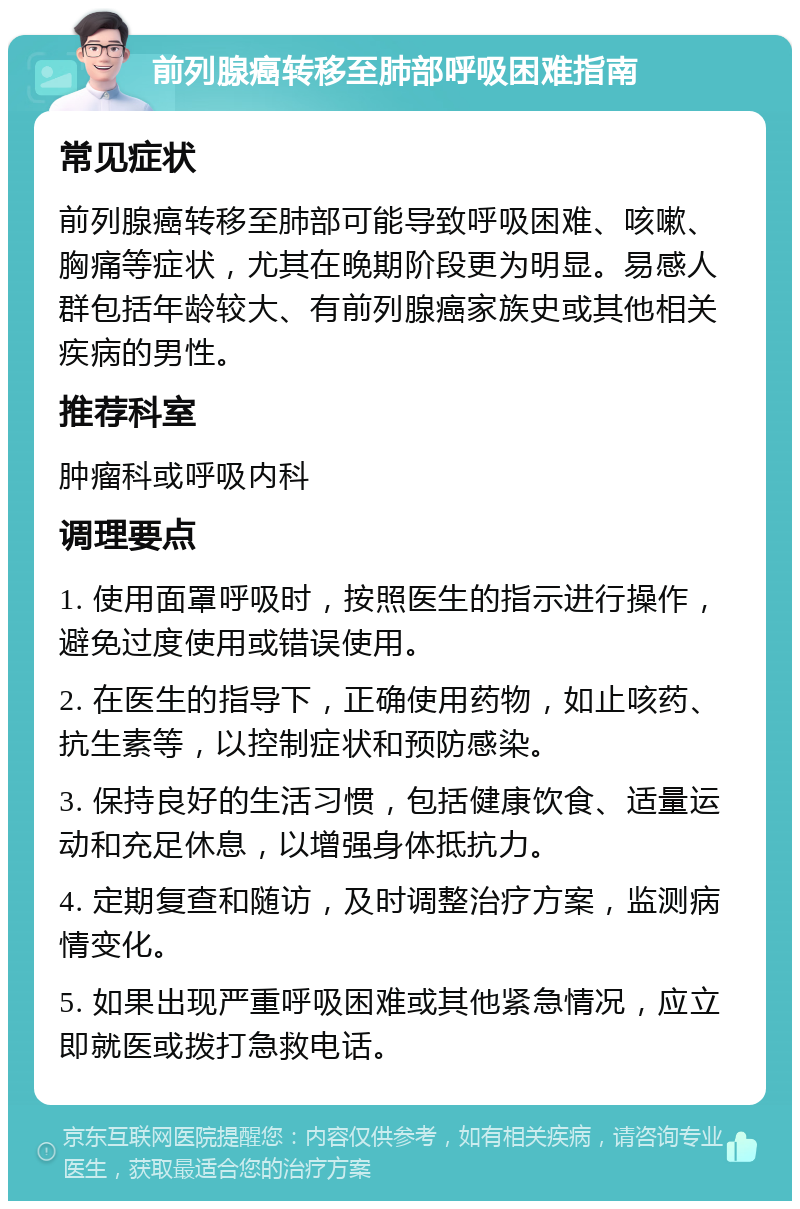 前列腺癌转移至肺部呼吸困难指南 常见症状 前列腺癌转移至肺部可能导致呼吸困难、咳嗽、胸痛等症状，尤其在晚期阶段更为明显。易感人群包括年龄较大、有前列腺癌家族史或其他相关疾病的男性。 推荐科室 肿瘤科或呼吸内科 调理要点 1. 使用面罩呼吸时，按照医生的指示进行操作，避免过度使用或错误使用。 2. 在医生的指导下，正确使用药物，如止咳药、抗生素等，以控制症状和预防感染。 3. 保持良好的生活习惯，包括健康饮食、适量运动和充足休息，以增强身体抵抗力。 4. 定期复查和随访，及时调整治疗方案，监测病情变化。 5. 如果出现严重呼吸困难或其他紧急情况，应立即就医或拨打急救电话。