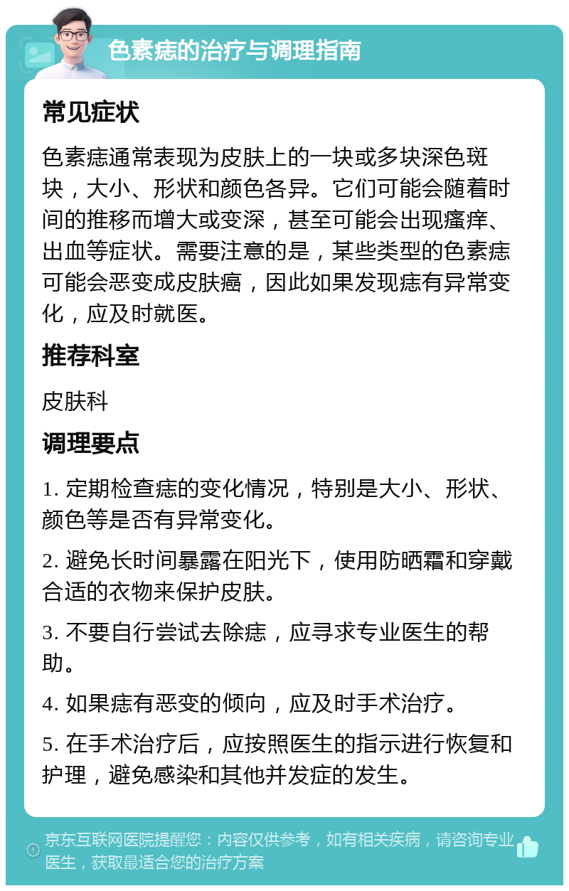 色素痣的治疗与调理指南 常见症状 色素痣通常表现为皮肤上的一块或多块深色斑块，大小、形状和颜色各异。它们可能会随着时间的推移而增大或变深，甚至可能会出现瘙痒、出血等症状。需要注意的是，某些类型的色素痣可能会恶变成皮肤癌，因此如果发现痣有异常变化，应及时就医。 推荐科室 皮肤科 调理要点 1. 定期检查痣的变化情况，特别是大小、形状、颜色等是否有异常变化。 2. 避免长时间暴露在阳光下，使用防晒霜和穿戴合适的衣物来保护皮肤。 3. 不要自行尝试去除痣，应寻求专业医生的帮助。 4. 如果痣有恶变的倾向，应及时手术治疗。 5. 在手术治疗后，应按照医生的指示进行恢复和护理，避免感染和其他并发症的发生。