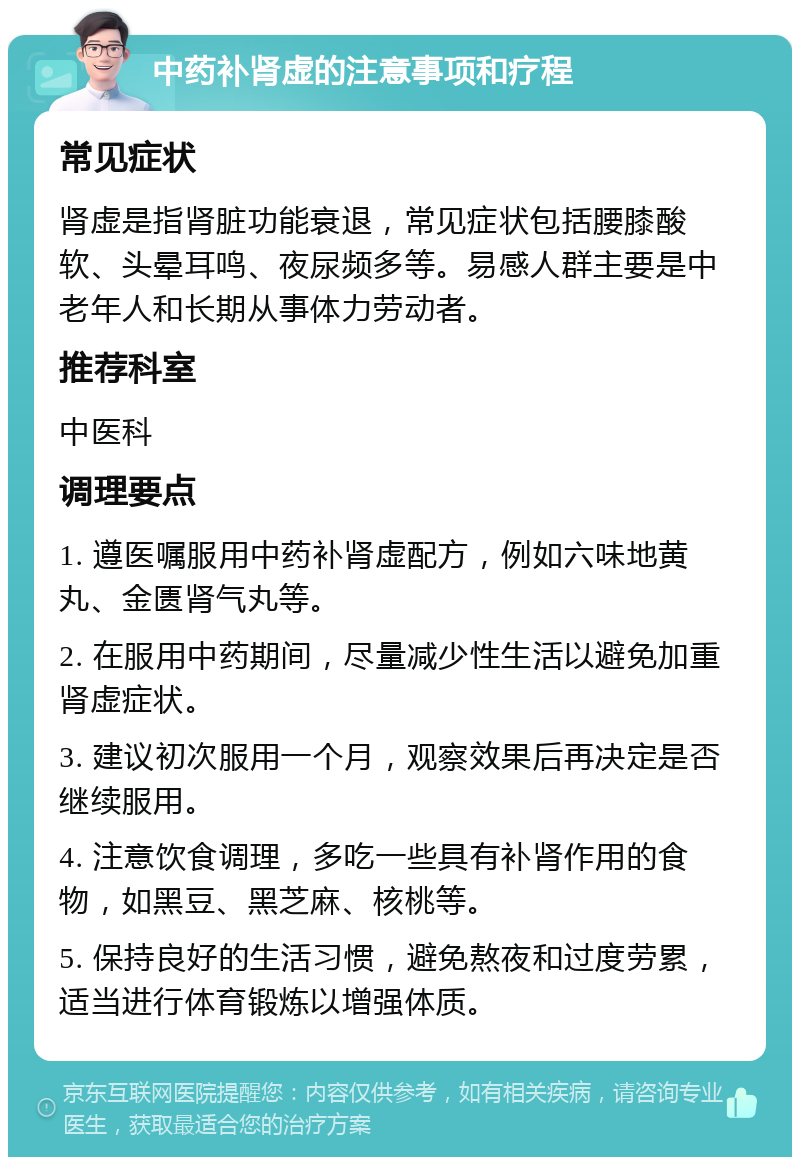 中药补肾虚的注意事项和疗程 常见症状 肾虚是指肾脏功能衰退，常见症状包括腰膝酸软、头晕耳鸣、夜尿频多等。易感人群主要是中老年人和长期从事体力劳动者。 推荐科室 中医科 调理要点 1. 遵医嘱服用中药补肾虚配方，例如六味地黄丸、金匮肾气丸等。 2. 在服用中药期间，尽量减少性生活以避免加重肾虚症状。 3. 建议初次服用一个月，观察效果后再决定是否继续服用。 4. 注意饮食调理，多吃一些具有补肾作用的食物，如黑豆、黑芝麻、核桃等。 5. 保持良好的生活习惯，避免熬夜和过度劳累，适当进行体育锻炼以增强体质。