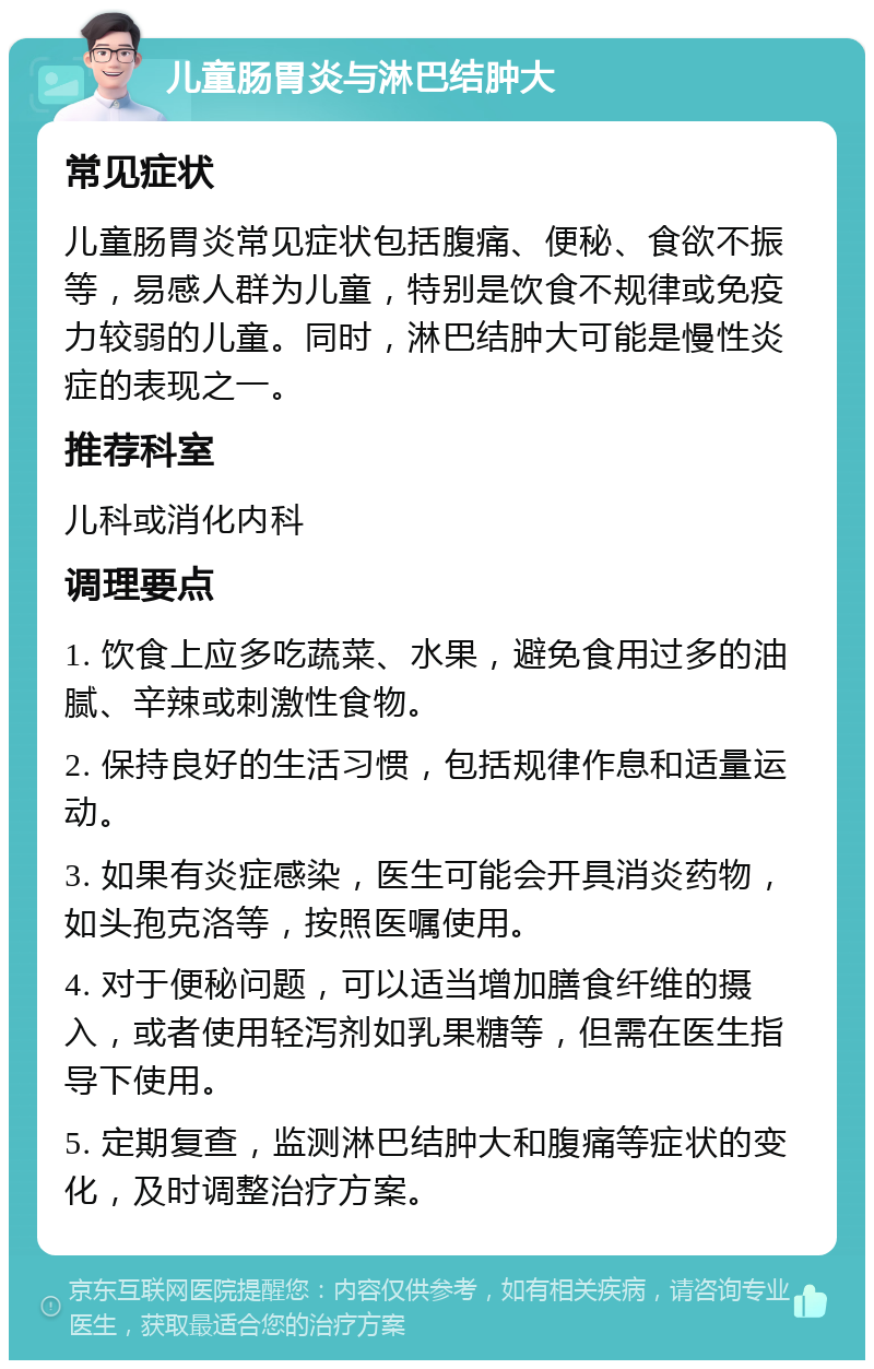 儿童肠胃炎与淋巴结肿大 常见症状 儿童肠胃炎常见症状包括腹痛、便秘、食欲不振等，易感人群为儿童，特别是饮食不规律或免疫力较弱的儿童。同时，淋巴结肿大可能是慢性炎症的表现之一。 推荐科室 儿科或消化内科 调理要点 1. 饮食上应多吃蔬菜、水果，避免食用过多的油腻、辛辣或刺激性食物。 2. 保持良好的生活习惯，包括规律作息和适量运动。 3. 如果有炎症感染，医生可能会开具消炎药物，如头孢克洛等，按照医嘱使用。 4. 对于便秘问题，可以适当增加膳食纤维的摄入，或者使用轻泻剂如乳果糖等，但需在医生指导下使用。 5. 定期复查，监测淋巴结肿大和腹痛等症状的变化，及时调整治疗方案。