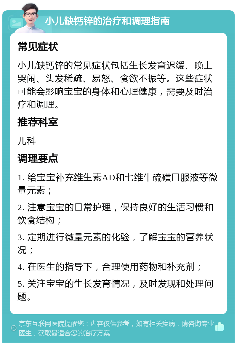 小儿缺钙锌的治疗和调理指南 常见症状 小儿缺钙锌的常见症状包括生长发育迟缓、晚上哭闹、头发稀疏、易怒、食欲不振等。这些症状可能会影响宝宝的身体和心理健康，需要及时治疗和调理。 推荐科室 儿科 调理要点 1. 给宝宝补充维生素AD和七维牛硫磺口服液等微量元素； 2. 注意宝宝的日常护理，保持良好的生活习惯和饮食结构； 3. 定期进行微量元素的化验，了解宝宝的营养状况； 4. 在医生的指导下，合理使用药物和补充剂； 5. 关注宝宝的生长发育情况，及时发现和处理问题。