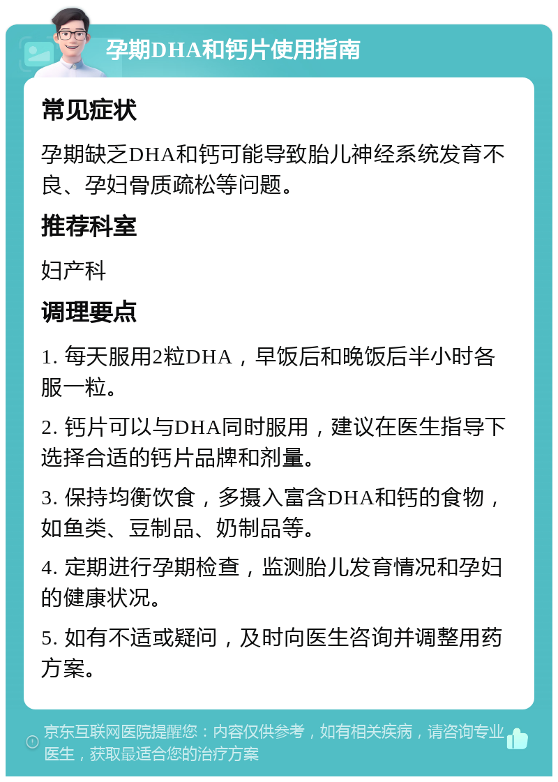 孕期DHA和钙片使用指南 常见症状 孕期缺乏DHA和钙可能导致胎儿神经系统发育不良、孕妇骨质疏松等问题。 推荐科室 妇产科 调理要点 1. 每天服用2粒DHA，早饭后和晚饭后半小时各服一粒。 2. 钙片可以与DHA同时服用，建议在医生指导下选择合适的钙片品牌和剂量。 3. 保持均衡饮食，多摄入富含DHA和钙的食物，如鱼类、豆制品、奶制品等。 4. 定期进行孕期检查，监测胎儿发育情况和孕妇的健康状况。 5. 如有不适或疑问，及时向医生咨询并调整用药方案。