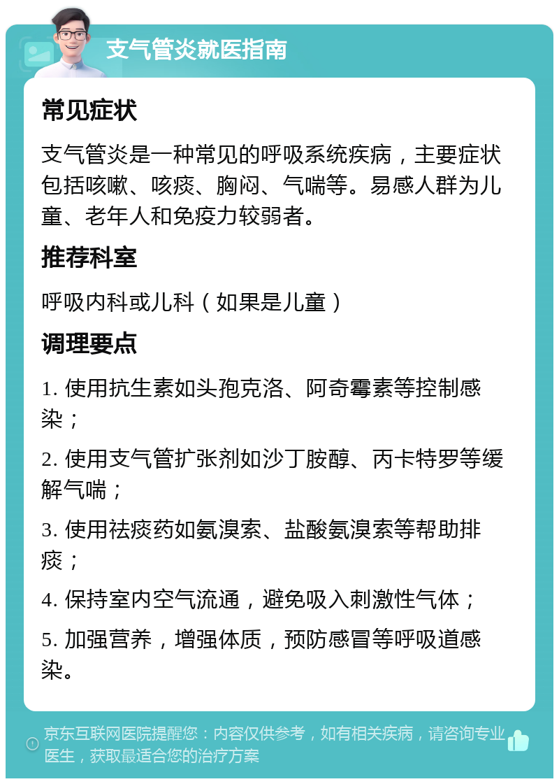 支气管炎就医指南 常见症状 支气管炎是一种常见的呼吸系统疾病，主要症状包括咳嗽、咳痰、胸闷、气喘等。易感人群为儿童、老年人和免疫力较弱者。 推荐科室 呼吸内科或儿科（如果是儿童） 调理要点 1. 使用抗生素如头孢克洛、阿奇霉素等控制感染； 2. 使用支气管扩张剂如沙丁胺醇、丙卡特罗等缓解气喘； 3. 使用祛痰药如氨溴索、盐酸氨溴索等帮助排痰； 4. 保持室内空气流通，避免吸入刺激性气体； 5. 加强营养，增强体质，预防感冒等呼吸道感染。