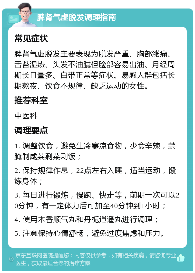 脾肾气虚脱发调理指南 常见症状 脾肾气虚脱发主要表现为脱发严重、胸部涨痛、舌苔湿热、头发不油腻但脸部容易出油、月经周期长且量多、白带正常等症状。易感人群包括长期熬夜、饮食不规律、缺乏运动的女性。 推荐科室 中医科 调理要点 1. 调整饮食，避免生冷寒凉食物，少食辛辣，禁腌制咸菜剩菜剩饭； 2. 保持规律作息，22点左右入睡，适当运动，锻炼身体； 3. 每日进行锻炼，慢跑、快走等，前期一次可以20分钟，有一定体力后可加至40分钟到1小时； 4. 使用木香顺气丸和丹栀逍遥丸进行调理； 5. 注意保持心情舒畅，避免过度焦虑和压力。