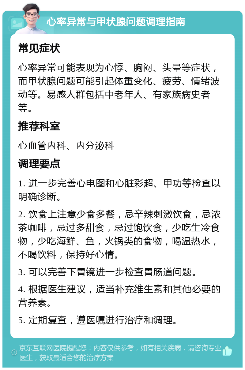 心率异常与甲状腺问题调理指南 常见症状 心率异常可能表现为心悸、胸闷、头晕等症状，而甲状腺问题可能引起体重变化、疲劳、情绪波动等。易感人群包括中老年人、有家族病史者等。 推荐科室 心血管内科、内分泌科 调理要点 1. 进一步完善心电图和心脏彩超、甲功等检查以明确诊断。 2. 饮食上注意少食多餐，忌辛辣刺激饮食，忌浓茶咖啡，忌过多甜食，忌过饱饮食，少吃生冷食物，少吃海鲜、鱼，火锅类的食物，喝温热水，不喝饮料，保持好心情。 3. 可以完善下胃镜进一步检查胃肠道问题。 4. 根据医生建议，适当补充维生素和其他必要的营养素。 5. 定期复查，遵医嘱进行治疗和调理。