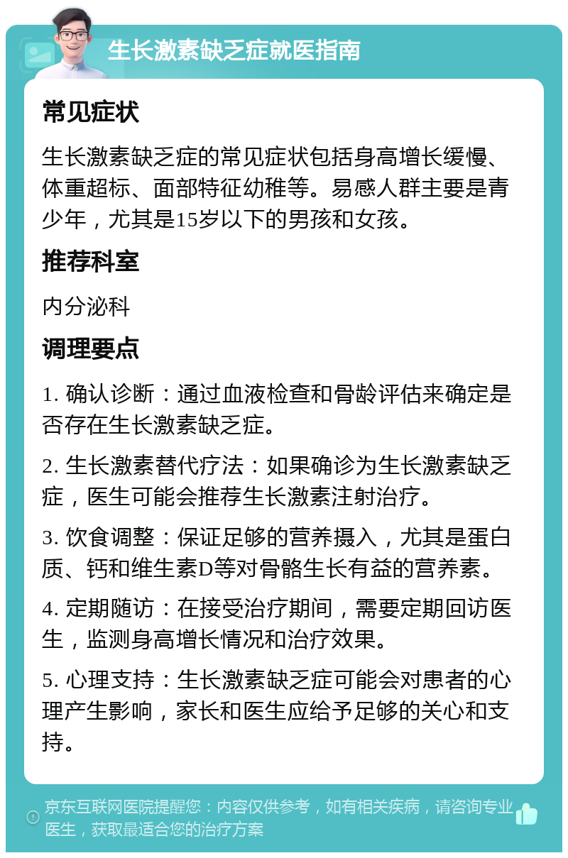 生长激素缺乏症就医指南 常见症状 生长激素缺乏症的常见症状包括身高增长缓慢、体重超标、面部特征幼稚等。易感人群主要是青少年，尤其是15岁以下的男孩和女孩。 推荐科室 内分泌科 调理要点 1. 确认诊断：通过血液检查和骨龄评估来确定是否存在生长激素缺乏症。 2. 生长激素替代疗法：如果确诊为生长激素缺乏症，医生可能会推荐生长激素注射治疗。 3. 饮食调整：保证足够的营养摄入，尤其是蛋白质、钙和维生素D等对骨骼生长有益的营养素。 4. 定期随访：在接受治疗期间，需要定期回访医生，监测身高增长情况和治疗效果。 5. 心理支持：生长激素缺乏症可能会对患者的心理产生影响，家长和医生应给予足够的关心和支持。