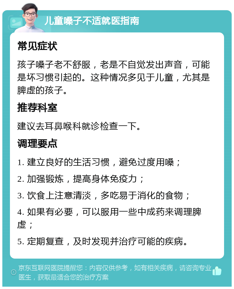 儿童嗓子不适就医指南 常见症状 孩子嗓子老不舒服，老是不自觉发出声音，可能是坏习惯引起的。这种情况多见于儿童，尤其是脾虚的孩子。 推荐科室 建议去耳鼻喉科就诊检查一下。 调理要点 1. 建立良好的生活习惯，避免过度用嗓； 2. 加强锻炼，提高身体免疫力； 3. 饮食上注意清淡，多吃易于消化的食物； 4. 如果有必要，可以服用一些中成药来调理脾虚； 5. 定期复查，及时发现并治疗可能的疾病。