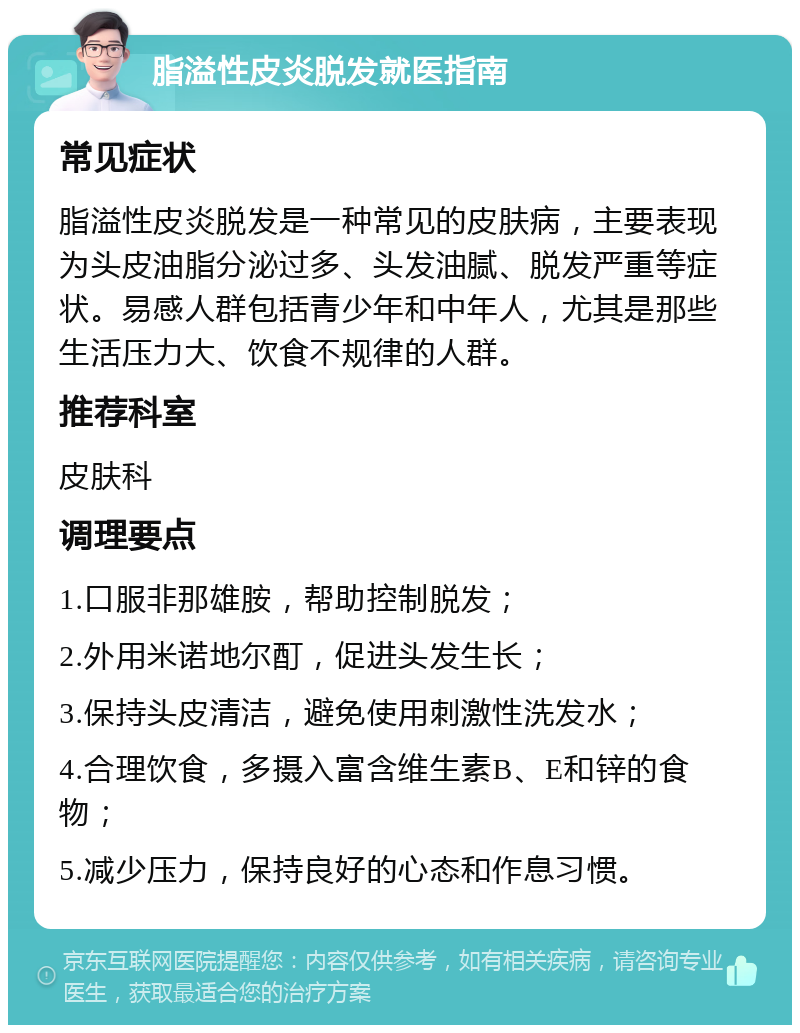 脂溢性皮炎脱发就医指南 常见症状 脂溢性皮炎脱发是一种常见的皮肤病，主要表现为头皮油脂分泌过多、头发油腻、脱发严重等症状。易感人群包括青少年和中年人，尤其是那些生活压力大、饮食不规律的人群。 推荐科室 皮肤科 调理要点 1.口服非那雄胺，帮助控制脱发； 2.外用米诺地尔酊，促进头发生长； 3.保持头皮清洁，避免使用刺激性洗发水； 4.合理饮食，多摄入富含维生素B、E和锌的食物； 5.减少压力，保持良好的心态和作息习惯。