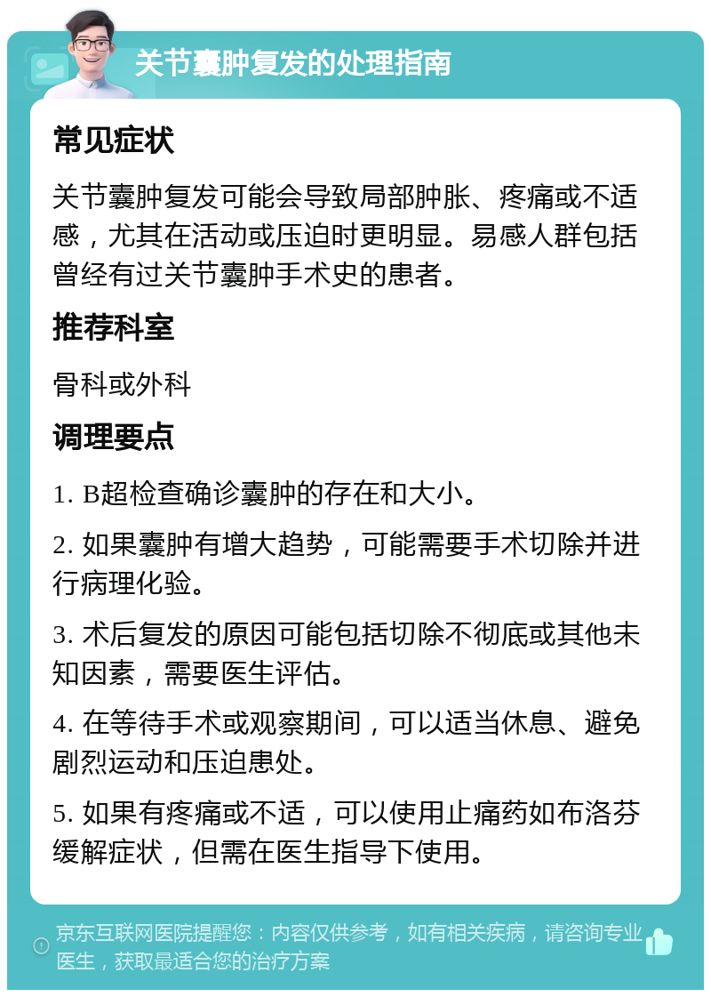 关节囊肿复发的处理指南 常见症状 关节囊肿复发可能会导致局部肿胀、疼痛或不适感，尤其在活动或压迫时更明显。易感人群包括曾经有过关节囊肿手术史的患者。 推荐科室 骨科或外科 调理要点 1. B超检查确诊囊肿的存在和大小。 2. 如果囊肿有增大趋势，可能需要手术切除并进行病理化验。 3. 术后复发的原因可能包括切除不彻底或其他未知因素，需要医生评估。 4. 在等待手术或观察期间，可以适当休息、避免剧烈运动和压迫患处。 5. 如果有疼痛或不适，可以使用止痛药如布洛芬缓解症状，但需在医生指导下使用。