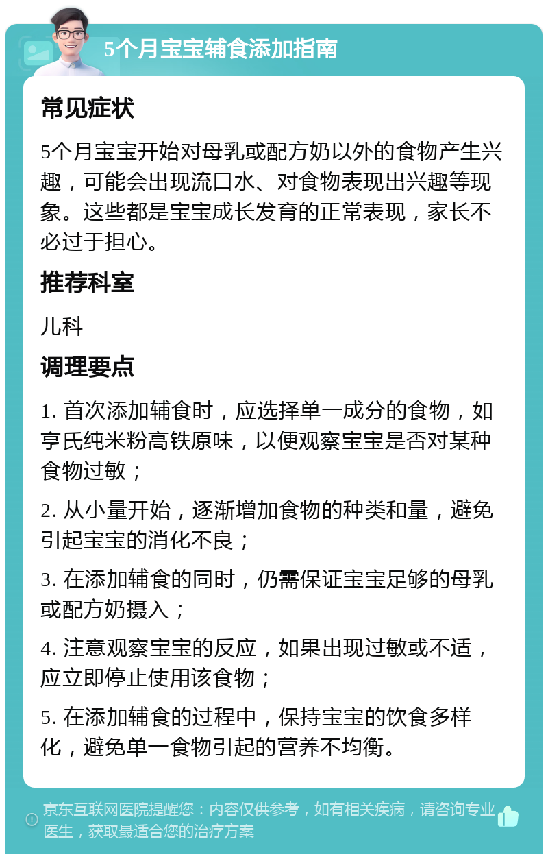 5个月宝宝辅食添加指南 常见症状 5个月宝宝开始对母乳或配方奶以外的食物产生兴趣，可能会出现流口水、对食物表现出兴趣等现象。这些都是宝宝成长发育的正常表现，家长不必过于担心。 推荐科室 儿科 调理要点 1. 首次添加辅食时，应选择单一成分的食物，如亨氏纯米粉高铁原味，以便观察宝宝是否对某种食物过敏； 2. 从小量开始，逐渐增加食物的种类和量，避免引起宝宝的消化不良； 3. 在添加辅食的同时，仍需保证宝宝足够的母乳或配方奶摄入； 4. 注意观察宝宝的反应，如果出现过敏或不适，应立即停止使用该食物； 5. 在添加辅食的过程中，保持宝宝的饮食多样化，避免单一食物引起的营养不均衡。