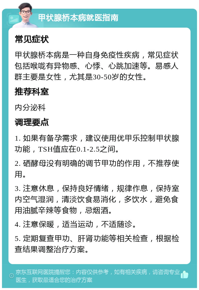 甲状腺桥本病就医指南 常见症状 甲状腺桥本病是一种自身免疫性疾病，常见症状包括喉咙有异物感、心悸、心跳加速等。易感人群主要是女性，尤其是30-50岁的女性。 推荐科室 内分泌科 调理要点 1. 如果有备孕需求，建议使用优甲乐控制甲状腺功能，TSH值应在0.1-2.5之间。 2. 硒酵母没有明确的调节甲功的作用，不推荐使用。 3. 注意休息，保持良好情绪，规律作息，保持室内空气湿润，清淡饮食易消化，多饮水，避免食用油腻辛辣等食物，忌烟酒。 4. 注意保暖，适当运动，不适随诊。 5. 定期复查甲功、肝肾功能等相关检查，根据检查结果调整治疗方案。