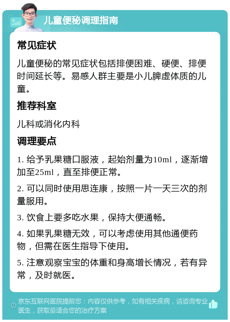 儿童便秘调理指南 常见症状 儿童便秘的常见症状包括排便困难、硬便、排便时间延长等。易感人群主要是小儿脾虚体质的儿童。 推荐科室 儿科或消化内科 调理要点 1. 给予乳果糖口服液，起始剂量为10ml，逐渐增加至25ml，直至排便正常。 2. 可以同时使用思连康，按照一片一天三次的剂量服用。 3. 饮食上要多吃水果，保持大便通畅。 4. 如果乳果糖无效，可以考虑使用其他通便药物，但需在医生指导下使用。 5. 注意观察宝宝的体重和身高增长情况，若有异常，及时就医。