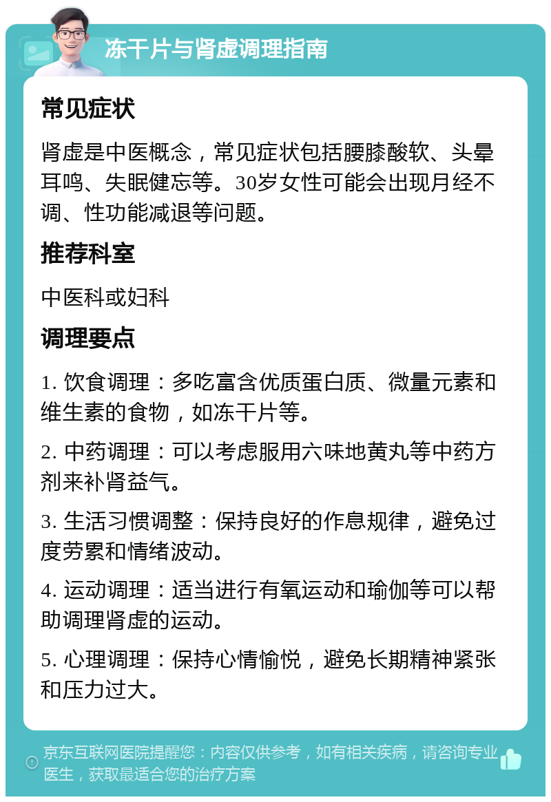 冻干片与肾虚调理指南 常见症状 肾虚是中医概念，常见症状包括腰膝酸软、头晕耳鸣、失眠健忘等。30岁女性可能会出现月经不调、性功能减退等问题。 推荐科室 中医科或妇科 调理要点 1. 饮食调理：多吃富含优质蛋白质、微量元素和维生素的食物，如冻干片等。 2. 中药调理：可以考虑服用六味地黄丸等中药方剂来补肾益气。 3. 生活习惯调整：保持良好的作息规律，避免过度劳累和情绪波动。 4. 运动调理：适当进行有氧运动和瑜伽等可以帮助调理肾虚的运动。 5. 心理调理：保持心情愉悦，避免长期精神紧张和压力过大。