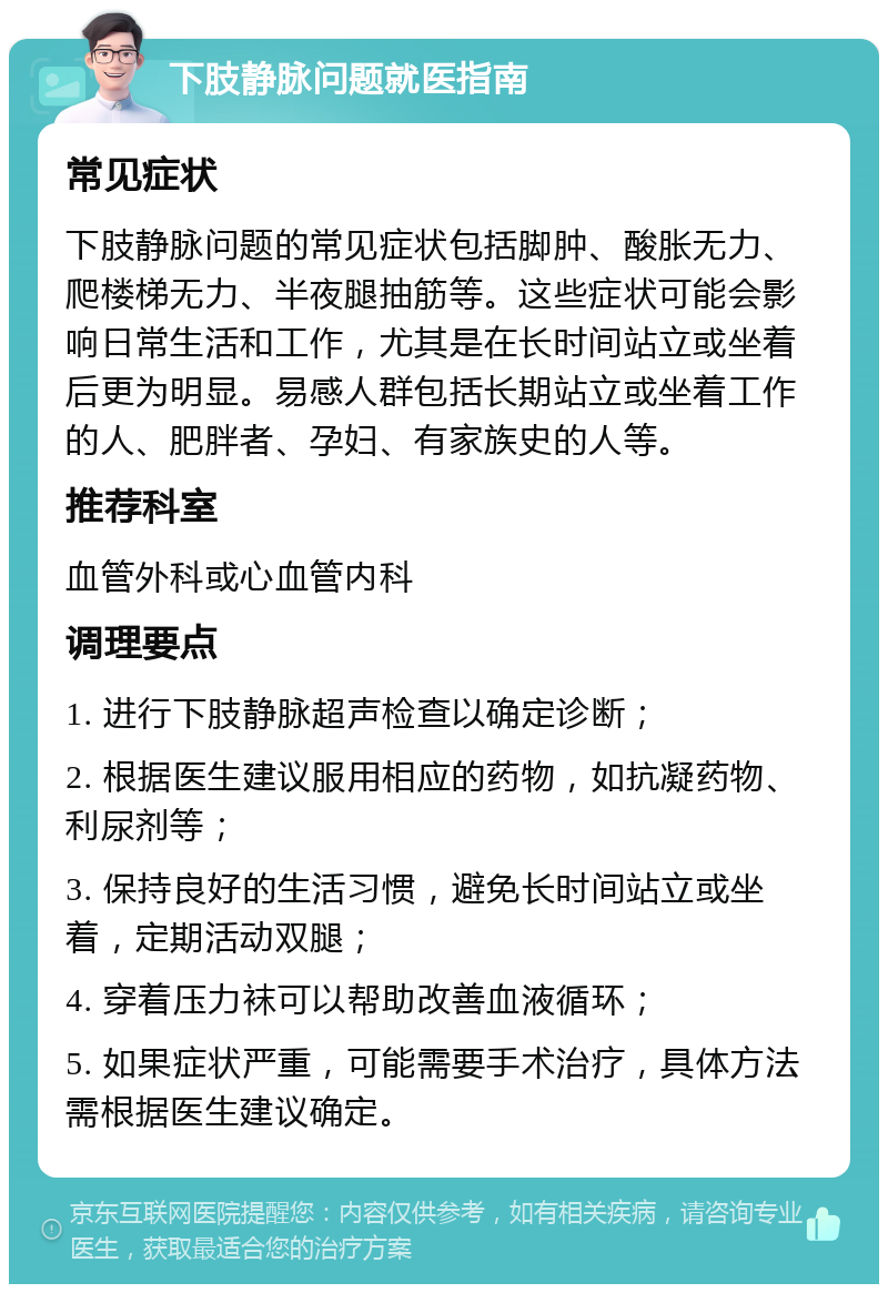 下肢静脉问题就医指南 常见症状 下肢静脉问题的常见症状包括脚肿、酸胀无力、爬楼梯无力、半夜腿抽筋等。这些症状可能会影响日常生活和工作，尤其是在长时间站立或坐着后更为明显。易感人群包括长期站立或坐着工作的人、肥胖者、孕妇、有家族史的人等。 推荐科室 血管外科或心血管内科 调理要点 1. 进行下肢静脉超声检查以确定诊断； 2. 根据医生建议服用相应的药物，如抗凝药物、利尿剂等； 3. 保持良好的生活习惯，避免长时间站立或坐着，定期活动双腿； 4. 穿着压力袜可以帮助改善血液循环； 5. 如果症状严重，可能需要手术治疗，具体方法需根据医生建议确定。