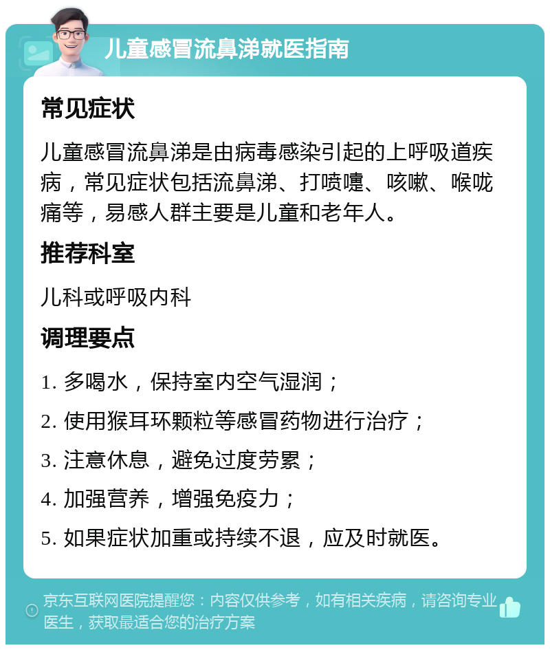 儿童感冒流鼻涕就医指南 常见症状 儿童感冒流鼻涕是由病毒感染引起的上呼吸道疾病，常见症状包括流鼻涕、打喷嚏、咳嗽、喉咙痛等，易感人群主要是儿童和老年人。 推荐科室 儿科或呼吸内科 调理要点 1. 多喝水，保持室内空气湿润； 2. 使用猴耳环颗粒等感冒药物进行治疗； 3. 注意休息，避免过度劳累； 4. 加强营养，增强免疫力； 5. 如果症状加重或持续不退，应及时就医。