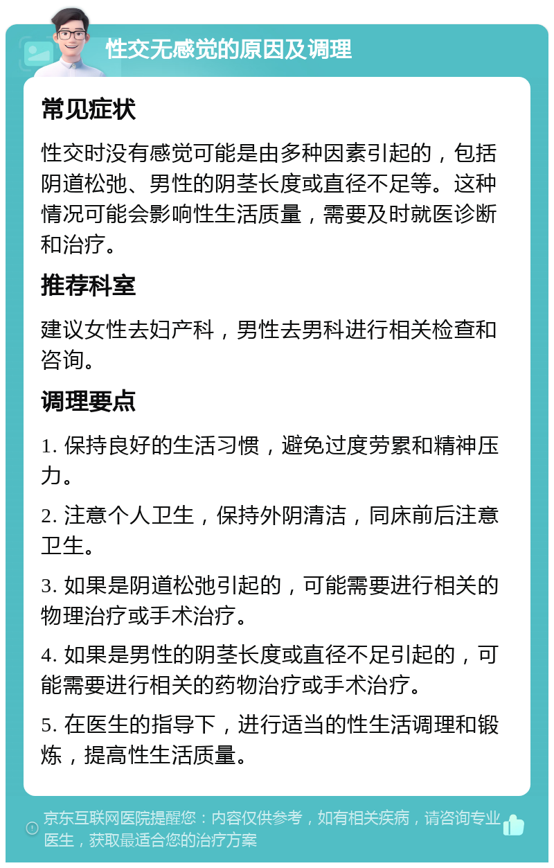 性交无感觉的原因及调理 常见症状 性交时没有感觉可能是由多种因素引起的，包括阴道松弛、男性的阴茎长度或直径不足等。这种情况可能会影响性生活质量，需要及时就医诊断和治疗。 推荐科室 建议女性去妇产科，男性去男科进行相关检查和咨询。 调理要点 1. 保持良好的生活习惯，避免过度劳累和精神压力。 2. 注意个人卫生，保持外阴清洁，同床前后注意卫生。 3. 如果是阴道松弛引起的，可能需要进行相关的物理治疗或手术治疗。 4. 如果是男性的阴茎长度或直径不足引起的，可能需要进行相关的药物治疗或手术治疗。 5. 在医生的指导下，进行适当的性生活调理和锻炼，提高性生活质量。