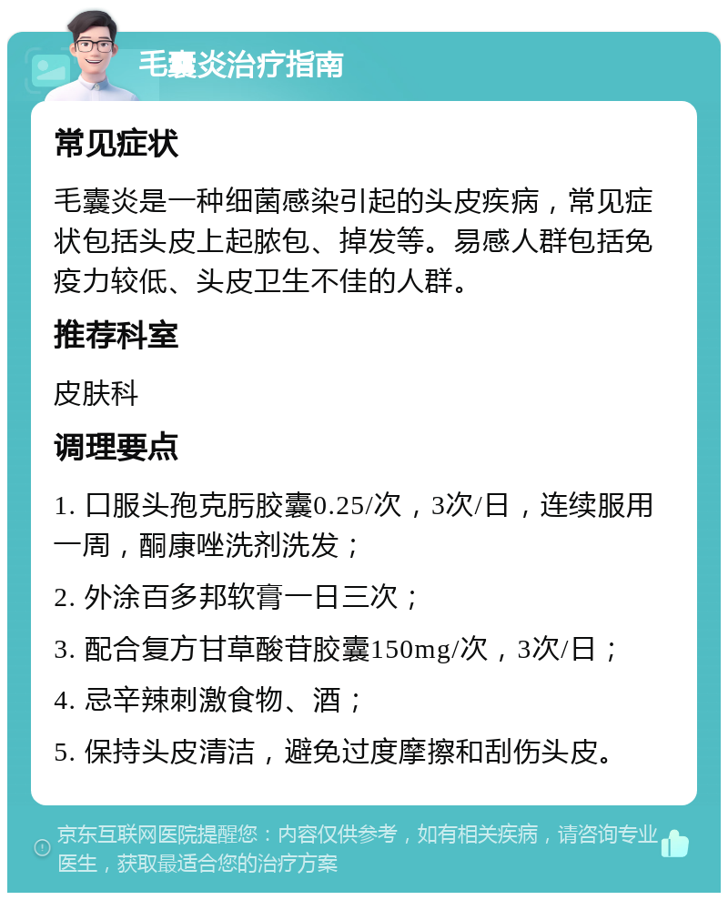 毛囊炎治疗指南 常见症状 毛囊炎是一种细菌感染引起的头皮疾病，常见症状包括头皮上起脓包、掉发等。易感人群包括免疫力较低、头皮卫生不佳的人群。 推荐科室 皮肤科 调理要点 1. 口服头孢克肟胶囊0.25/次，3次/日，连续服用一周，酮康唑洗剂洗发； 2. 外涂百多邦软膏一日三次； 3. 配合复方甘草酸苷胶囊150mg/次，3次/日； 4. 忌辛辣刺激食物、酒； 5. 保持头皮清洁，避免过度摩擦和刮伤头皮。