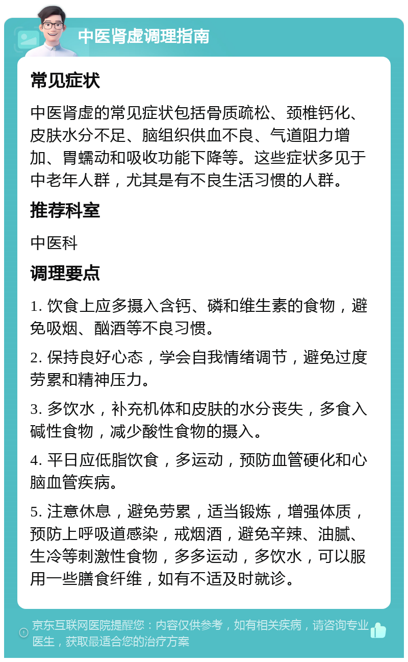 中医肾虚调理指南 常见症状 中医肾虚的常见症状包括骨质疏松、颈椎钙化、皮肤水分不足、脑组织供血不良、气道阻力增加、胃蠕动和吸收功能下降等。这些症状多见于中老年人群，尤其是有不良生活习惯的人群。 推荐科室 中医科 调理要点 1. 饮食上应多摄入含钙、磷和维生素的食物，避免吸烟、酗酒等不良习惯。 2. 保持良好心态，学会自我情绪调节，避免过度劳累和精神压力。 3. 多饮水，补充机体和皮肤的水分丧失，多食入碱性食物，减少酸性食物的摄入。 4. 平日应低脂饮食，多运动，预防血管硬化和心脑血管疾病。 5. 注意休息，避免劳累，适当锻炼，增强体质，预防上呼吸道感染，戒烟酒，避免辛辣、油腻、生冷等刺激性食物，多多运动，多饮水，可以服用一些膳食纤维，如有不适及时就诊。