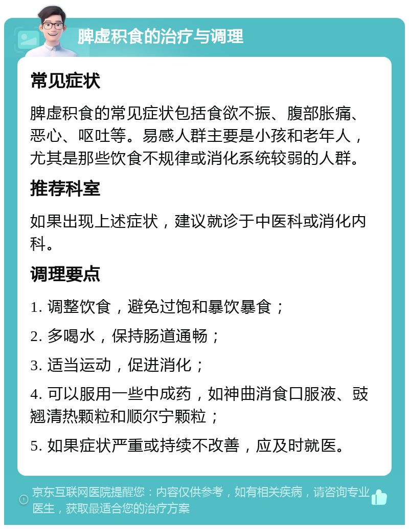 脾虚积食的治疗与调理 常见症状 脾虚积食的常见症状包括食欲不振、腹部胀痛、恶心、呕吐等。易感人群主要是小孩和老年人，尤其是那些饮食不规律或消化系统较弱的人群。 推荐科室 如果出现上述症状，建议就诊于中医科或消化内科。 调理要点 1. 调整饮食，避免过饱和暴饮暴食； 2. 多喝水，保持肠道通畅； 3. 适当运动，促进消化； 4. 可以服用一些中成药，如神曲消食口服液、豉翘清热颗粒和顺尔宁颗粒； 5. 如果症状严重或持续不改善，应及时就医。