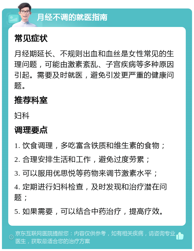 月经不调的就医指南 常见症状 月经期延长、不规则出血和血丝是女性常见的生理问题，可能由激素紊乱、子宫疾病等多种原因引起。需要及时就医，避免引发更严重的健康问题。 推荐科室 妇科 调理要点 1. 饮食调理，多吃富含铁质和维生素的食物； 2. 合理安排生活和工作，避免过度劳累； 3. 可以服用优思悦等药物来调节激素水平； 4. 定期进行妇科检查，及时发现和治疗潜在问题； 5. 如果需要，可以结合中药治疗，提高疗效。