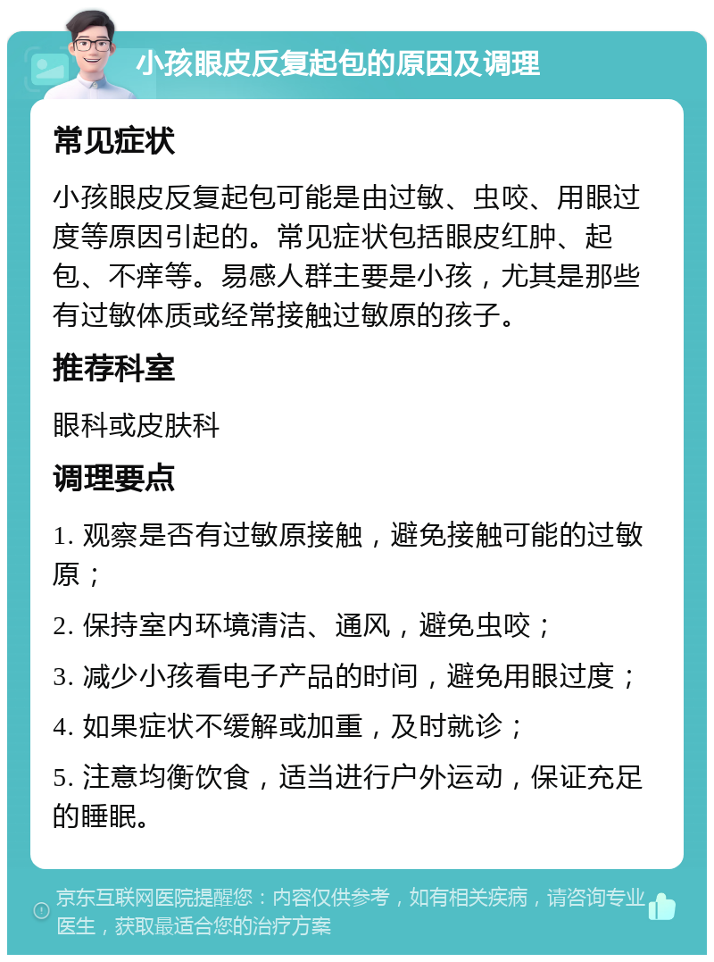 小孩眼皮反复起包的原因及调理 常见症状 小孩眼皮反复起包可能是由过敏、虫咬、用眼过度等原因引起的。常见症状包括眼皮红肿、起包、不痒等。易感人群主要是小孩，尤其是那些有过敏体质或经常接触过敏原的孩子。 推荐科室 眼科或皮肤科 调理要点 1. 观察是否有过敏原接触，避免接触可能的过敏原； 2. 保持室内环境清洁、通风，避免虫咬； 3. 减少小孩看电子产品的时间，避免用眼过度； 4. 如果症状不缓解或加重，及时就诊； 5. 注意均衡饮食，适当进行户外运动，保证充足的睡眠。