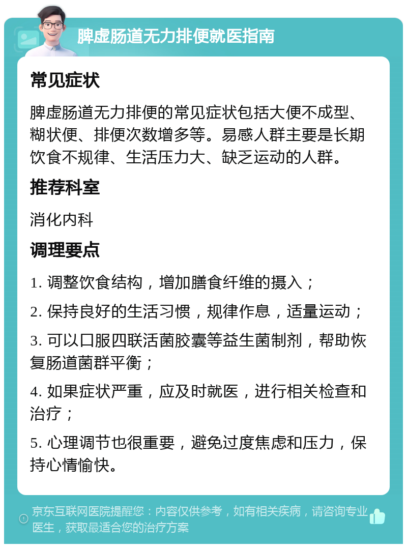 脾虚肠道无力排便就医指南 常见症状 脾虚肠道无力排便的常见症状包括大便不成型、糊状便、排便次数增多等。易感人群主要是长期饮食不规律、生活压力大、缺乏运动的人群。 推荐科室 消化内科 调理要点 1. 调整饮食结构，增加膳食纤维的摄入； 2. 保持良好的生活习惯，规律作息，适量运动； 3. 可以口服四联活菌胶囊等益生菌制剂，帮助恢复肠道菌群平衡； 4. 如果症状严重，应及时就医，进行相关检查和治疗； 5. 心理调节也很重要，避免过度焦虑和压力，保持心情愉快。