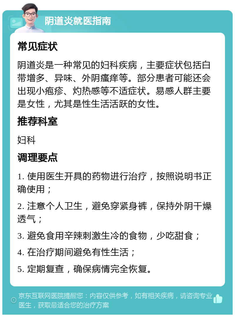 阴道炎就医指南 常见症状 阴道炎是一种常见的妇科疾病，主要症状包括白带增多、异味、外阴瘙痒等。部分患者可能还会出现小疱疹、灼热感等不适症状。易感人群主要是女性，尤其是性生活活跃的女性。 推荐科室 妇科 调理要点 1. 使用医生开具的药物进行治疗，按照说明书正确使用； 2. 注意个人卫生，避免穿紧身裤，保持外阴干燥透气； 3. 避免食用辛辣刺激生冷的食物，少吃甜食； 4. 在治疗期间避免有性生活； 5. 定期复查，确保病情完全恢复。