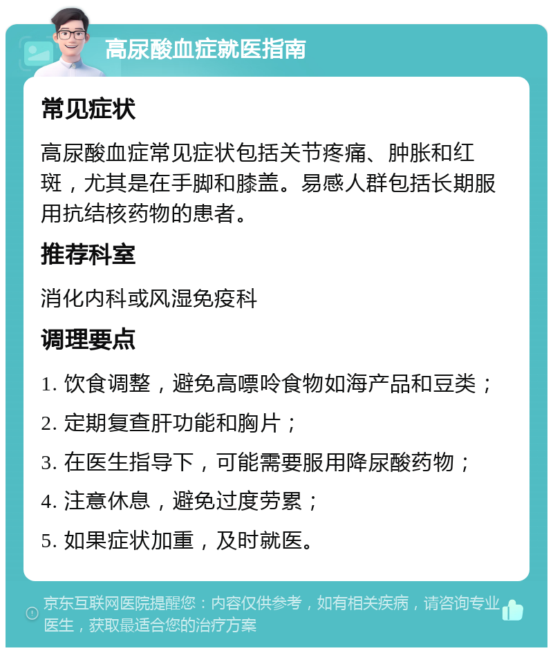 高尿酸血症就医指南 常见症状 高尿酸血症常见症状包括关节疼痛、肿胀和红斑，尤其是在手脚和膝盖。易感人群包括长期服用抗结核药物的患者。 推荐科室 消化内科或风湿免疫科 调理要点 1. 饮食调整，避免高嘌呤食物如海产品和豆类； 2. 定期复查肝功能和胸片； 3. 在医生指导下，可能需要服用降尿酸药物； 4. 注意休息，避免过度劳累； 5. 如果症状加重，及时就医。