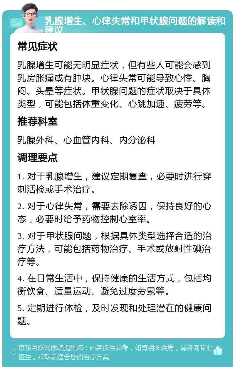 乳腺增生、心律失常和甲状腺问题的解读和建议 常见症状 乳腺增生可能无明显症状，但有些人可能会感到乳房胀痛或有肿块。心律失常可能导致心悸、胸闷、头晕等症状。甲状腺问题的症状取决于具体类型，可能包括体重变化、心跳加速、疲劳等。 推荐科室 乳腺外科、心血管内科、内分泌科 调理要点 1. 对于乳腺增生，建议定期复查，必要时进行穿刺活检或手术治疗。 2. 对于心律失常，需要去除诱因，保持良好的心态，必要时给予药物控制心室率。 3. 对于甲状腺问题，根据具体类型选择合适的治疗方法，可能包括药物治疗、手术或放射性碘治疗等。 4. 在日常生活中，保持健康的生活方式，包括均衡饮食、适量运动、避免过度劳累等。 5. 定期进行体检，及时发现和处理潜在的健康问题。