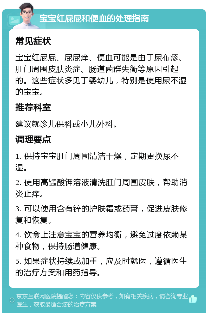 宝宝红屁屁和便血的处理指南 常见症状 宝宝红屁屁、屁屁痒、便血可能是由于尿布疹、肛门周围皮肤炎症、肠道菌群失衡等原因引起的。这些症状多见于婴幼儿，特别是使用尿不湿的宝宝。 推荐科室 建议就诊儿保科或小儿外科。 调理要点 1. 保持宝宝肛门周围清洁干燥，定期更换尿不湿。 2. 使用高锰酸钾溶液清洗肛门周围皮肤，帮助消炎止痒。 3. 可以使用含有锌的护肤霜或药膏，促进皮肤修复和恢复。 4. 饮食上注意宝宝的营养均衡，避免过度依赖某种食物，保持肠道健康。 5. 如果症状持续或加重，应及时就医，遵循医生的治疗方案和用药指导。