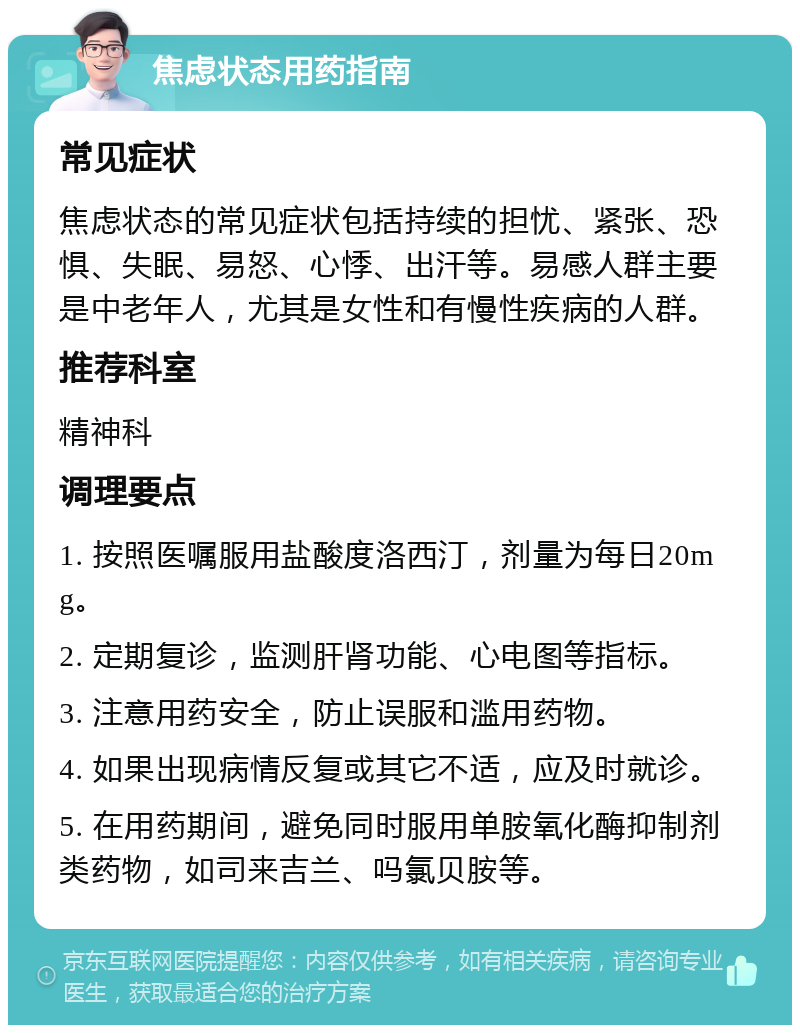 焦虑状态用药指南 常见症状 焦虑状态的常见症状包括持续的担忧、紧张、恐惧、失眠、易怒、心悸、出汗等。易感人群主要是中老年人，尤其是女性和有慢性疾病的人群。 推荐科室 精神科 调理要点 1. 按照医嘱服用盐酸度洛西汀，剂量为每日20mg。 2. 定期复诊，监测肝肾功能、心电图等指标。 3. 注意用药安全，防止误服和滥用药物。 4. 如果出现病情反复或其它不适，应及时就诊。 5. 在用药期间，避免同时服用单胺氧化酶抑制剂类药物，如司来吉兰、吗氯贝胺等。