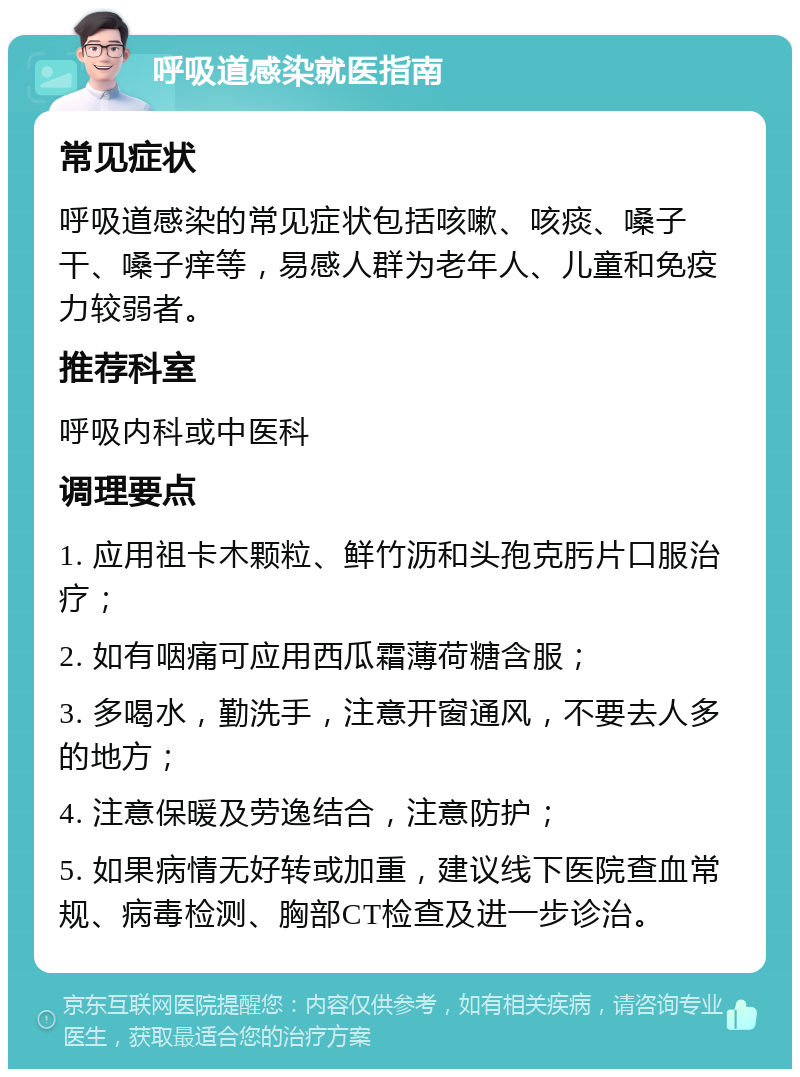 呼吸道感染就医指南 常见症状 呼吸道感染的常见症状包括咳嗽、咳痰、嗓子干、嗓子痒等，易感人群为老年人、儿童和免疫力较弱者。 推荐科室 呼吸内科或中医科 调理要点 1. 应用祖卡木颗粒、鲜竹沥和头孢克肟片口服治疗； 2. 如有咽痛可应用西瓜霜薄荷糖含服； 3. 多喝水，勤洗手，注意开窗通风，不要去人多的地方； 4. 注意保暖及劳逸结合，注意防护； 5. 如果病情无好转或加重，建议线下医院查血常规、病毒检测、胸部CT检查及进一步诊治。