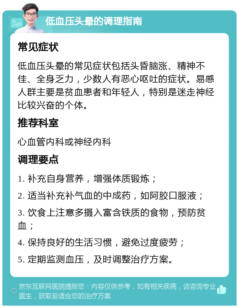 低血压头晕的调理指南 常见症状 低血压头晕的常见症状包括头昏脑涨、精神不佳、全身乏力，少数人有恶心呕吐的症状。易感人群主要是贫血患者和年轻人，特别是迷走神经比较兴奋的个体。 推荐科室 心血管内科或神经内科 调理要点 1. 补充自身营养，增强体质锻炼； 2. 适当补充补气血的中成药，如阿胶口服液； 3. 饮食上注意多摄入富含铁质的食物，预防贫血； 4. 保持良好的生活习惯，避免过度疲劳； 5. 定期监测血压，及时调整治疗方案。