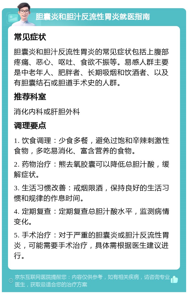 胆囊炎和胆汁反流性胃炎就医指南 常见症状 胆囊炎和胆汁反流性胃炎的常见症状包括上腹部疼痛、恶心、呕吐、食欲不振等。易感人群主要是中老年人、肥胖者、长期吸烟和饮酒者、以及有胆囊结石或胆道手术史的人群。 推荐科室 消化内科或肝胆外科 调理要点 1. 饮食调理：少食多餐，避免过饱和辛辣刺激性食物，多吃易消化、富含营养的食物。 2. 药物治疗：熊去氧胶囊可以降低总胆汁酸，缓解症状。 3. 生活习惯改善：戒烟限酒，保持良好的生活习惯和规律的作息时间。 4. 定期复查：定期复查总胆汁酸水平，监测病情变化。 5. 手术治疗：对于严重的胆囊炎或胆汁反流性胃炎，可能需要手术治疗，具体需根据医生建议进行。