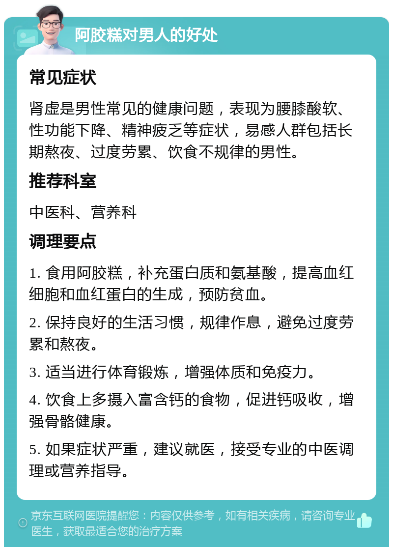 阿胶糕对男人的好处 常见症状 肾虚是男性常见的健康问题，表现为腰膝酸软、性功能下降、精神疲乏等症状，易感人群包括长期熬夜、过度劳累、饮食不规律的男性。 推荐科室 中医科、营养科 调理要点 1. 食用阿胶糕，补充蛋白质和氨基酸，提高血红细胞和血红蛋白的生成，预防贫血。 2. 保持良好的生活习惯，规律作息，避免过度劳累和熬夜。 3. 适当进行体育锻炼，增强体质和免疫力。 4. 饮食上多摄入富含钙的食物，促进钙吸收，增强骨骼健康。 5. 如果症状严重，建议就医，接受专业的中医调理或营养指导。