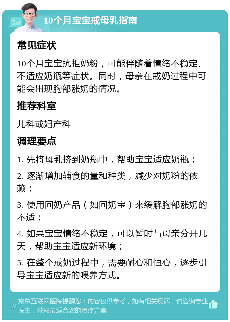 10个月宝宝戒母乳指南 常见症状 10个月宝宝抗拒奶粉，可能伴随着情绪不稳定、不适应奶瓶等症状。同时，母亲在戒奶过程中可能会出现胸部涨奶的情况。 推荐科室 儿科或妇产科 调理要点 1. 先将母乳挤到奶瓶中，帮助宝宝适应奶瓶； 2. 逐渐增加辅食的量和种类，减少对奶粉的依赖； 3. 使用回奶产品（如回奶宝）来缓解胸部涨奶的不适； 4. 如果宝宝情绪不稳定，可以暂时与母亲分开几天，帮助宝宝适应新环境； 5. 在整个戒奶过程中，需要耐心和恒心，逐步引导宝宝适应新的喂养方式。