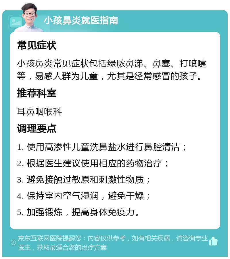 小孩鼻炎就医指南 常见症状 小孩鼻炎常见症状包括绿脓鼻涕、鼻塞、打喷嚏等，易感人群为儿童，尤其是经常感冒的孩子。 推荐科室 耳鼻咽喉科 调理要点 1. 使用高渗性儿童洗鼻盐水进行鼻腔清洁； 2. 根据医生建议使用相应的药物治疗； 3. 避免接触过敏原和刺激性物质； 4. 保持室内空气湿润，避免干燥； 5. 加强锻炼，提高身体免疫力。