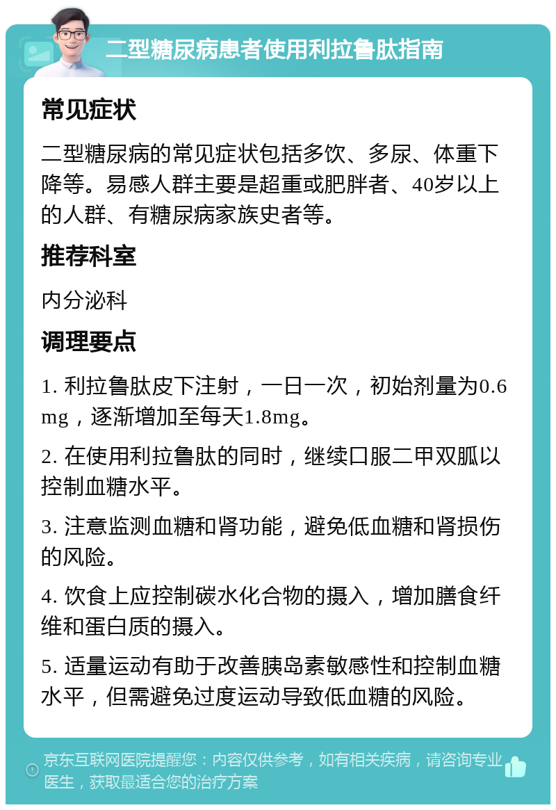 二型糖尿病患者使用利拉鲁肽指南 常见症状 二型糖尿病的常见症状包括多饮、多尿、体重下降等。易感人群主要是超重或肥胖者、40岁以上的人群、有糖尿病家族史者等。 推荐科室 内分泌科 调理要点 1. 利拉鲁肽皮下注射，一日一次，初始剂量为0.6mg，逐渐增加至每天1.8mg。 2. 在使用利拉鲁肽的同时，继续口服二甲双胍以控制血糖水平。 3. 注意监测血糖和肾功能，避免低血糖和肾损伤的风险。 4. 饮食上应控制碳水化合物的摄入，增加膳食纤维和蛋白质的摄入。 5. 适量运动有助于改善胰岛素敏感性和控制血糖水平，但需避免过度运动导致低血糖的风险。