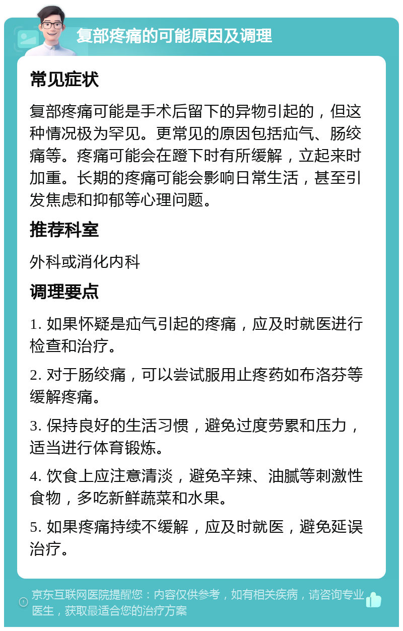 复部疼痛的可能原因及调理 常见症状 复部疼痛可能是手术后留下的异物引起的，但这种情况极为罕见。更常见的原因包括疝气、肠绞痛等。疼痛可能会在蹬下时有所缓解，立起来时加重。长期的疼痛可能会影响日常生活，甚至引发焦虑和抑郁等心理问题。 推荐科室 外科或消化内科 调理要点 1. 如果怀疑是疝气引起的疼痛，应及时就医进行检查和治疗。 2. 对于肠绞痛，可以尝试服用止疼药如布洛芬等缓解疼痛。 3. 保持良好的生活习惯，避免过度劳累和压力，适当进行体育锻炼。 4. 饮食上应注意清淡，避免辛辣、油腻等刺激性食物，多吃新鲜蔬菜和水果。 5. 如果疼痛持续不缓解，应及时就医，避免延误治疗。