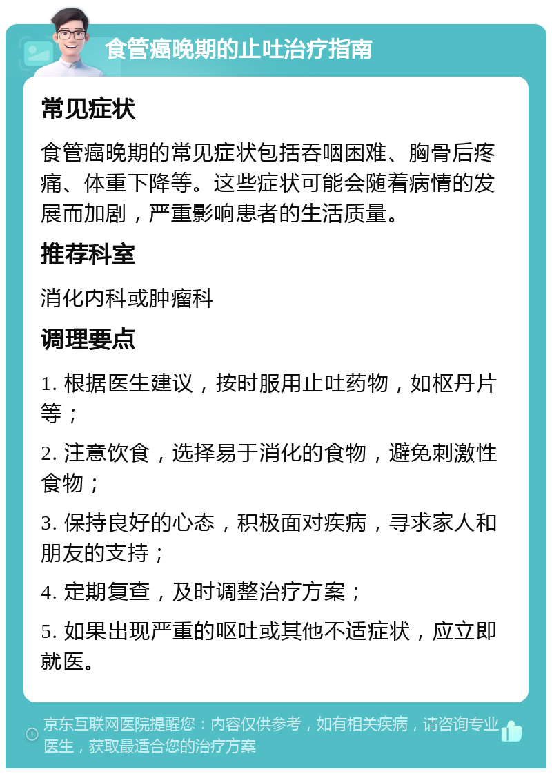 食管癌晚期的止吐治疗指南 常见症状 食管癌晚期的常见症状包括吞咽困难、胸骨后疼痛、体重下降等。这些症状可能会随着病情的发展而加剧，严重影响患者的生活质量。 推荐科室 消化内科或肿瘤科 调理要点 1. 根据医生建议，按时服用止吐药物，如枢丹片等； 2. 注意饮食，选择易于消化的食物，避免刺激性食物； 3. 保持良好的心态，积极面对疾病，寻求家人和朋友的支持； 4. 定期复查，及时调整治疗方案； 5. 如果出现严重的呕吐或其他不适症状，应立即就医。